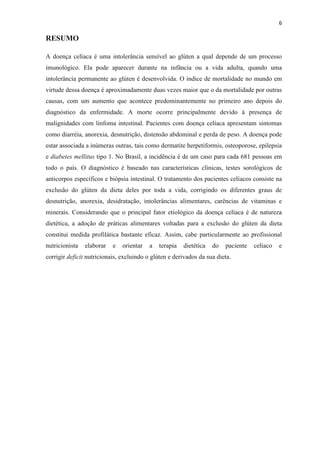 6
RESUMO
A doença celíaca é uma intolerância sensível ao glúten a qual depende de um processo
imunológico. Ela pode aparecer durante na infância ou a vida adulta, quando uma
intolerância permanente ao glúten é desenvolvida. O índice de mortalidade no mundo em
virtude dessa doença é aproximadamente duas vezes maior que o da mortalidade por outras
causas, com um aumento que acontece predominantemente no primeiro ano depois do
diagnóstico da enfermidade. A morte ocorre principalmente devido à presença de
malignidades com linfoma intestinal. Pacientes com doença celíaca apresentam sintomas
como diarréia, anorexia, desnutrição, distensão abdominal e perda de peso. A doença pode
estar associada a inúmeras outras, tais como dermatite herpetiformis, osteoporose, epilepsia
e diabetes mellitus tipo 1. No Brasil, a incidência é de um caso para cada 681 pessoas em
todo o país. O diagnóstico é baseado nas características clínicas, testes sorológicos de
anticorpos específicos e biópsia intestinal. O tratamento dos pacientes celíacos consiste na
exclusão do glúten da dieta deles por toda a vida, corrigindo os diferentes graus de
desnutrição, anorexia, desidratação, intolerâncias alimentares, carências de vitaminas e
minerais. Considerando que o principal fator etiológico da doença celíaca é de natureza
dietética, a adoção de práticas alimentares voltadas para a exclusão do glúten da dieta
constitui medida profilática bastante eficaz. Assim, cabe particularmente ao profissional
nutricionista elaborar e orientar a terapia dietética do paciente celíaco e
corrigir deficit nutricionais, excluindo o glúten e derivados da sua dieta.
 
