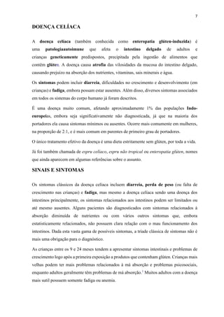 7
DOENÇA CELÍACA
A doença celíaca (também conhecida como enteropatia glúten-induzida) é
uma patologiaautoimune que afeta o intestino delgado de adultos e
crianças geneticamente predispostos, precipitada pela ingestão de alimentos que
contêm glúten. A doença causa atrofia das vilosidades da mucosa do intestino delgado,
causando prejuízo na absorção dos nutrientes, vitaminas, sais minerais e água.
Os sintomas podem incluir diarreia, dificuldades no crescimento e desenvolvimento (em
crianças) e fadiga, embora possam estar ausentes. Além disso, diversos sintomas associados
em todos os sistemas do corpo humano já foram descritos.
É uma doença muito comum, afetando aproximadamente 1% das populações Indo-
europeias, embora seja significativamente não diagnosticada, já que na maioria dos
portadores ela causa sintomas mínimos ou ausentes. Ocorre mais comumente em mulheres,
na proporção de 2:1, e é mais comum em parentes de primeiro grau de portadores.
O único tratamento efetivo da doença é uma dieta estritamente sem glúten, por toda a vida.
Já foi também chamada de espru celíaco, espru não tropical ou enteropatia glúten, nomes
que ainda aparecem em algumas referências sobre o assunto.
SINAIS E SINTOMAS
Os sintomas clássicos da doença celíaca incluem diarreia, perda de peso (ou falta de
crescimento nas crianças) e fadiga, mas mesmo a doença celíaca sendo uma doença dos
intestinos principalmente, os sintomas relacionados aos intestinos podem ser limitados ou
até mesmo ausentes. Alguns pacientes são diagnosticados com sintomas relacionados à
absorção diminuída de nutrientes ou com vários outros sintomas que, embora
estatisticamente relacionados, não possuem clara relação com o mau funcionamento dos
intestinos. Dada esta vasta gama de possíveis sintomas, a tríade clássica de sintomas não é
mais uma obrigação para o diagnóstico.
As crianças entre os 9 e 24 meses tendem a apresentar sintomas intestinais e problemas de
crescimento logo após a primeira exposição a produtos que contenham glúten. Crianças mais
velhas podem ter mais problemas relacionados à má absorção e problemas psicosociais,
enquanto adultos geralmente têm problemas de má absorção.1
Muitos adultos com a doença
mais sutil possuem somente fadiga ou anemia.
 