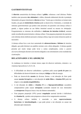 8
GASTROINTESTINAIS
A diarreia característica da doença celíaca é pálida, volumosa e mal cheirosa. Podem
também estar presentes dor abdominal e cãibra, distensão abdominal (devido à produção
fermentativa de gases intestinais) e úlceras na boca.3
Assim que os intestinos se tornam mais
lesados, um grau de intolerância à lactose pode se desenvolver. Entretanto, a variedade de
sintomas gastrointestinais que podem estar presentes em pacientes com doença celíaca é
grande, e alguns podem ter um hábito intestinal normal ou mesmo ter obstipação.
Frequentemente os sintomas são atribuídos à síndrome do intestino irritável, somente
sendo reconhecido posteriormente a doença celíaca. Uma pequena proporção dos pacientes
com sintomas desta síndrome possuem a doença celíaca, logo um exame minucioso pode ser
necessário.
A doença celíaca leva a um risco aumentado de adenocarcinoma e linfoma do intestino
delgado, que pode diminuir aos padrões normais com a dieta adequada. A doença quando
presente por muito tempo pode levar a outras complicações, como a jejunite
ulcerativa (formação ulcerativa do intestino delgado) e um estreitamento como resultado das
cicatrizações.
RELACIONADOS À MÁ ABSORÇÃO
As mudanças no intestino o tornam menos capaz de absorver nutrientes, minerais e as
vitaminas lipossolúveis A, D, E e K.
 A dificuldade em absorver carboidratos e gorduras pode causar perda de peso (ou
dificuldades de desenvolvimento nas crianças) efadiga ou falta de energia.
 Pode ser desenvolvida anemia de diversas formas: a má absorção de ferro pode
causar anemia ferropriva e a má absorção de ácido fólico e vitamina B12 pode dar
origem a uma anemia megaloblástica.
 A má absorção de cálcio e vitamina D (e o hiperparatireoidismo secundário
compensatório) pode causar osteopenia (conteúdo mineral do osso diminuído)
ou osteoporose (fraqueza óssea e risco de fraturas aumentado).
 Uma pequena proporção (10%) possui coagulação anormal devido à deficiência
de vitamina K, e podem estar propensos a desenvolver sangramentos anormais.
 A doença celíaca também é associada a uma supercrescimento
bacteriano do intestinodelgado, o que pode piorar a má absorção ou causar má
absorção após tratamento.
 