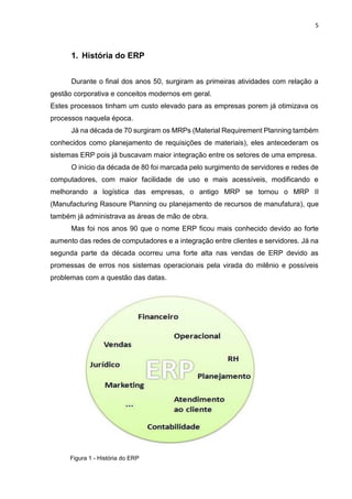 5
Figura 1 - História do ERP
1. História do ERP
Durante o final dos anos 50, surgiram as primeiras atividades com relação a
gestão corporativa e conceitos modernos em geral.
Estes processos tinham um custo elevado para as empresas porem já otimizava os
processos naquela época.
Já na década de 70 surgiram os MRPs (Material Requirement Planning também
conhecidos como planejamento de requisições de materiais), eles antecederam os
sistemas ERP pois já buscavam maior integração entre os setores de uma empresa.
O início da década de 80 foi marcada pelo surgimento de servidores e redes de
computadores, com maior facilidade de uso e mais acessíveis, modificando e
melhorando a logística das empresas, o antigo MRP se tornou o MRP II
(Manufacturing Rasoure Planning ou planejamento de recursos de manufatura), que
também já administrava as áreas de mão de obra.
Mas foi nos anos 90 que o nome ERP ficou mais conhecido devido ao forte
aumento das redes de computadores e a integração entre clientes e servidores. Já na
segunda parte da década ocorreu uma forte alta nas vendas de ERP devido as
promessas de erros nos sistemas operacionais pela virada do milênio e possíveis
problemas com a questão das datas.
 