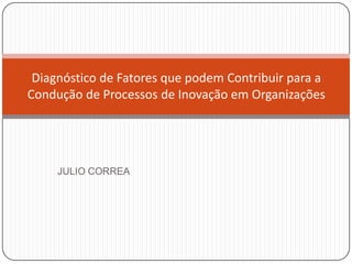 Diagnóstico de Fatores que podem Contribuir para a
Condução de Processos de Inovação em Organizações




     JULIO CORREA
 