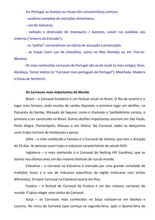 Em Portugal, os festejos ou rituais têm características comuns:
        - ausência completa de restrições alimentares;
        - uso de máscaras;
        - exibição e destruição de manequins / bonecos, visível nas paródias aos
enterros (“enterro do Entrudo”);
        - as “pulhas” carnavalescas ou sátiras de acusação e provocação;
        - as troças (com uso de chocalhos, como no Alto Alentejo ou em Trás-os-
Montes).
        Os mais conhecidos carnavais de Portugal são os de Loulé (o mais antigo), Ovar,
Alcobaça, Torres Vedras (o “Carnaval mais português de Portugal”), Mealhada, Madeira
e Canas de Senhorim.


        Os Carnavais mais importantes do Mundo
        Brasil – o Carnaval brasileiro é um festival anual no Brasil. O Rio de Janeiro é o
lugar mais famoso, onde escolas de samba disputam o primeiro lugar em desfiles, na
Passarela do Samba, Marquês de Sapucai, como é chamado o Sambódromo carioca, o
primeiro a ser construído no Brasil. Outros desfiles importantes ocorrem em São Paulo,
Porto Alegre, Florianópolis, Manaus e em Vitória. No Carnaval, todos os dançarinos
usam trajes incríveis de lantejoulas e penas.
        Itália – o mais conhecido e famoso é o Carnaval de Veneza, que tem a duração
de 10 dias. As pessoas usam trajes e máscaras característicos do século XVIII.
        Inglaterra – o mais conhecido é o Carnaval de Notting Hill (Londres), que se
tornou nos últimos anos um dos maiores festivais de rua do mundo.
        Eslovénia – o Carnaval na Eslovénia é marcado por uma grande variedade de
tradições locais e o uso de máscaras específicas da região (máscaras com estilos
diferentes). O maior Carnaval na Eslovénia ocorre em Ptuj.
        Croácia – o festival de Carnaval da Croácia é um dos maiores carnavais do
mundo. É típico eleger uma rainha do Carnaval.
        Suíça – os Carnavais mais conhecidos na Suíça realizam-se em Basileia e
Lucerna. No início do Carnaval (que começa na segunda-feira, após a Quarta-feira de
 