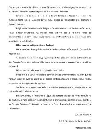 Cinzas, precisamente às 4 horas da manhã), as ruas das cidades suíças ganham vida com
o som dos tambores, flautas e figuras de mascarados a marchar.
       Jamaica – o Carnaval é comemorado em tempo de Páscoa nos centros de
Kingston, Ocho Rios e Montego Bay e inclui grupos de fantasiados que desfilam e
dançam nas ruas.
       Bélgica – em muitas cidades belgas o Carnaval ocorre com desfiles de fantasias,
festas e fogos-de-artifício. Os desfiles mais famosos são o de Gilles (onde os
participantes saem com os seus trajes tradicionais em Mardi Gras e lançam laranjas para
a multidão) e o de Binche.
       O Carnaval de antigamente em Portugal
       O Carnaval em Portugal denominado de Entrudo era diferente do Carnaval de
hoje em dia.
       As pessoas mascaravam-se, pregavam partidas, gozavam com os outros (através
dos “assaltos”, em que faziam a vida negra de uma pessoa e gozavam com ela até se
fartarem).
       O Carnaval de cada terra tinha um rei e uma rainha.
       Pelas ruas das várias localidades generalizava-se uma verdadeira luta em que as
“armas” eram os ovos de gema ou as cascas contendo farinha e gesso, milho, feijão,
tremoços, cartuchos de pós de goma, …
       Também se usaram nos velhos entrudos portugueses a vassourada e as
bordoadas com colheres de pau.
       Existiam, ainda, as “matrafonas” (que são homens vestidos de forma ridícula ou
de mulher), os “zés-pereiras” (acompanhavam e animavam os desfiles a tocar bombo),
as “tropas fandangas” (também a tocar e a fazer disparates) e os gigantones (ou
cabeçudos).

                                                                       3.º Ano, Turma A

                                                     E.B. 1 / J.I. Horta de Santo António

                                                                      Professora Celina
 