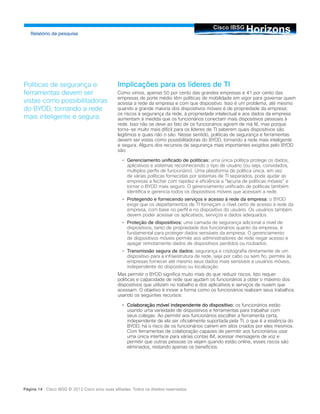 HorizonsCisco IBSG
Relatório da pesquisa
Página 14 Cisco IBSG © 2012 Cisco e/ou suas afiliadas. Todos os direitos reservados.
Implicações para os líderes de TI
Como vimos, apenas 50 por cento das grandes empresas e 41 por cento das
empresas de porte médio têm políticas de mobilidade em vigor para governar quem
acessa a rede da empresa e com que dispositivo. Isso é um problema, até mesmo
quando a grande maioria dos dispositivos móveis é de propriedade da empresa;
os riscos à segurança da rede, à propriedade intelectual e aos dados da empresa
aumentam à medida que os funcionários conectam mais dispositivos pessoais à
rede. Isso não se deve ao fato de os funcionários agirem de má fé, mas porque
torna-se muito mais difícil para os líderes de TI saberem quais dispositivos são
legítimos e quais não o são. Nesse sentido, políticas de segurança e ferramentas
devem ser vistas como possibilitadoras do BYOD, tornando a rede mais inteligente
e segura. Alguns dos recursos de segurança mais importantes exigidos pelo BYOD
são:
•		 Gerenciamento unificado de políticas: uma única política protege os dados,
aplicativos e sistemas reconhecendo o tipo de usuário (ou seja, convidados,
múltiplos perfis de funcionário). Uma plataforma de política única, em vez
de várias políticas fornecidas por sistemas de TI separados, pode ajudar as
empresas a fechar com rapidez e eficiência a “lacuna de políticas móveis” e
tornar o BYOD mais seguro. O gerenciamento unificado de políticas também
identifica e gerencia todos os dispositivos móveis que acessam a rede.
•		 Protegendo e fornecendo serviços e acesso à rede da empresa: o BYOD
exige que os departamentos de TI forneçam o nível certo de acesso à rede da
empresa, com base no perfil e no dispositivo do usuário. Os usuários também
devem poder acessar os aplicativos, serviços e dados adequados.
•		 Proteção de dispositivos: uma camada de segurança adicional a nível de
dispositivos, tanto de propriedade dos funcionários quanto da empresa, é
fundamental para proteger dados sensíveis da empresa. O gerenciamento
de dispositivos móveis permite aos administradores de rede negar acesso e
apagar remotamente dados de dispositivos perdidos ou roubados.
•		 Transmissão segura de dados: segurança e criptografia diretamente de um
dispositivo para a infraestrutura de rede, seja por cabo ou sem fio, permite às
empresas fornecer até mesmo seus dados mais sensíveis a usuários móveis,
independente do dispositivo ou localização.
Mas permitir o BYOD significa muito mais do que reduzir riscos. Isto requer
políticas e capacidade de rede que ajudam os funcionários a obter o máximo dos
dispositivos que utilizam no trabalho e dos aplicativos e serviços de nuvem que
acessam. O objetivo é inovar a forma como os funcionários realizam seus trabalhos
usando os seguintes recursos:
•		 Colaboração móvel independente do dispositivo: os funcionários estão
usando uma variedade de dispositivos e ferramentas para trabalhar com
seus colegas. Ao permitir aos funcionários escolher a ferramenta certa,
independente de ela ser oficialmente suportada pela TI, o que é a essência do
BYOD, há o risco de os funcionários caírem em silos criados por eles mesmos.
Com ferramentas de colaboração capazes de permitir aos funcionários usar
uma única interface para várias contas IM, acessar mensagens de voz e
permitir que outras pessoas os vejam quando estão online, esses riscos são
eliminados, restando apenas os benefícios.
Políticas de segurança e
ferramentas devem ser
vistas como possibilitadoras
do BYOD, tornando a rede
mais inteligente e segura.
 