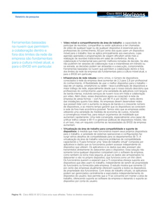 HorizonsCisco IBSG
Relatório da pesquisa
Página 15 Cisco IBSG © 2012 Cisco e/ou suas afiliadas. Todos os direitos reservados.
•		 Vídeo móvel e compartilhamento de área de trabalho: a capacidade de
participar de reuniões, compartilhar ou exibir aplicativos e ter chamadas
de vídeo de qualquer lugar ou de qualquer dispositivo é essencial para os
profissionais do conhecimento, 60 por cento dos quais usam um dispositivo
móvel para o trabalho. Isso se aplica principalmente aos executivos, cujas
agendas apertadas e programações de viagem dificultam ainda mais a
realização de reuniões tradicionais em salas de conferência. Ainda, a
colaboração é fundamental para permitir melhores tomadas de decisão. Se eles
não puderem ter sessões de colaboração ricas e instantâneas em trânsito ou
na estrada, as decisões podem ser atrasadas e a execução, comprometida.
Ferramentas baseadas na nuvem que permitem a colaboração dentro e fora
dos limites da rede da empresa são fundamentais para a cultura móvel atual, e
para o BYOD em particular.
•		 Infraestrutura de rede robusta: como vimos, o número de dispositivos
conectados à rede da empresa deve aumentar de 2,3 para 2,8 por profissional
do conhecimento. A flexibilidade de usar o melhor dispositivo para o trabalho —
seja ele um laptop, smartphone ou tablet — leva à proliferação de dispositivos e
maior tráfego de rede, especialmente desde que o nosso estudo descobriu que
profissionais do conhecimento usam uma variedade de aplicativos com largura
de banda intensa, incluindo serviços de nuvem ricos em mídia e colaboração
por vídeo. Além disso, esses dispositivos agora se conectam à rede da
empresa de várias formas — com fio, por Wi-Fi e por 3G/4G — tanto dentro
das instalações quanto fora delas. As empresas devem desenvolver redes
que possam lidar com o aumento na largura de banda e o crescente número
de dispositivos, e ao mesmo tempo garantir que os dispositivos se conectem
à rede da fora mais econômica possível. Temos visto que as empresas estão
utilizando uma variedade de medidas de economia de custos, incluindo
a convergência móvel fixa, para reduzir orçamentos de mobilidade que
aumentam rapidamente. Uma rede convergida, especialmente uma capaz de
unificar tráfico celular e Wi-Fi e gerenciar políticas de dispositivos móveis, não
é um luxo, mas um requisito conforme as necessidades do BYOD da empresa
aumentam.
•		 Virtualização da área de trabalho para compatibilidade e suporte de
dispositivos: à medida que mais funcionários trazem seus próprios dispositivos
para o trabalho, a variedade de sistemas operacionais e configurações faz
surgir sérios desafios de compatibilidade para os departamentos de TI. A
virtualização da área de trabalho soluciona problemas de compatibilidade
capacitando a TI para fornecer uma “área de trabalho virtual” composta por
aplicativos e dados que os funcionários podem acessar independente do
dispositivo que utilizam. Os aplicativos e os dados que eles acessam são
transmitidos diretamente do datacenter para o dispositivo. Essa solução não
somente torna qualquer dispositivo compatível com o software da empresa,
como também os torna mais seguros, já que os dados são armazenados no
datacenter e não no próprio dispositivo, que funciona como um thin client.
Os funcionários querem e esperam que a TI corporativa ofereça suporte aos
dispositivos que eles usam no trabalho, independente de serem de propriedade
do funcionário ou fornecidos pela empresa. O estudo mostra que somente 22
por cento das empresas atualmente oferecem suporte a todos os dispositivos
de propriedade dos funcionários. Com áreas de trabalho virtuais, os aplicativos
podem ser gerenciados centralmente e executados independentemente do
dispositivo do usuário. Isso permite que a TI se concentre em manter a área de
trabalho, oferecendo suporte ao software da empresa e deixando o suporte ao
dispositivo por conta do usuário.
Ferramentas baseadas
na nuvem que permitem
a colaboração dentro e
fora dos limites da rede da
empresa são fundamentais
para a cultura móvel atual, e
para o BYOD em particular.
 