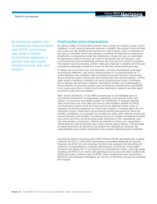HorizonsCisco IBSG
Relatório da pesquisa
Página 16 Cisco IBSG © 2012 Cisco e/ou suas afiliadas. Todos os direitos reservados.
Implicações para empresários
Em última análise, os funcionários querem mais controle em relação a onde e como
trabalham, e com quais ferramentas realizam o trabalho. Eles querem menos ênfase
nas coisas que são periféricas ao sucesso em suas funções, como comparecer no
escritório ou escolher dentre uma pequena variedade de dispositivos e aplicativos.
Atualmente, os dispositivos estão tão sofisticados e fáceis de usar, e a variedade
de aplicativos móveis e serviços de nuvem é tão grande que ser forçado a usar
uma ferramenta recomendada pela empresa não funciona com vários funcionários.
Eles querem que as empresas confiem neles para executar o trabalho da forma que
consideram adequada e durante as horas do dia mais convenientes para eles.
O desejo dos funcionários por mais liberdade, controle e flexibilidade pode fazer
as empresas refletirem, pois torna o gerenciamento e o provisionamento de TI
potencialmente mais complexo. Mas os benefícios que se reforçam mutuamente
para a empresa e para o funcionário são substanciais. Para os funcionários, o BYOD
pode ajudar a equilibrar o trabalho com seus compromissos sociais e familiares.
Ele se adéqua naturalmente a políticas “favoráveis à família”, como teletrabalho e
horário flexível. As empresas podem usar os benefícios impulsionados pelo BYOD
como esses para atrair e manter funcionários talentosos e garantir que eles sejam
produtivos onde quer que estejam.
Além desses benefícios, o Cisco IBSG acredita que ao dar liberdade para os
funcionários escolherem os dispositivos, aplicativos e serviços de nuvem que
utilizam, os processos de trabalho podem ser redefinidos. A inovação liderada
pelos funcionários vai muito além de como e onde trabalhar. Através do BYOD,
os funcionários podem inovar de forma contínua de diversas formas, como a
utilização de serviços baseados em nuvem para analisar e visualizar dados em um
dispositivo móvel, a descoberta da ferramenta perfeita para gerenciar fluxos de
trabalho complexos, ou a gravação de reuniões por vídeo para melhorar a execução
quando decisões são tomadas. O potencial para uma inovação consistente de baixo
para cima é enorme e as ferramentas estão facilmente à mão: dispositivos cada
vez mais baratos e avançados, milhares de aplicativos móveis com capacidade e
sofisticação de nível empresarial que custam apenas alguns dólares, e ferramentas
de desenvolvimento de aplicativos que podem ser utilizadas por pessoas não
especializadas para projetar rapidamente seus próprios aplicativos personalizados.
Na próxima onda do programa Cisco IBSG Horizons BYOD, agendada para o quarto
trimestre de 2012, o Cisco IBSG apresentará uma análise detalhada do impacto
financeiro do BYOD em uma empresa, incluindo uma avaliação dos benefícios de
melhorar a produtividade e a inovação liderada pelos funcionários. Essa análise
fornecerá aos líderes de TI e de negócios um entendimento sobre o valor das atuais
iniciativas de BYOD e um roteiro para aperfeiçoar os recursos de rede e políticas de
BYOD para obter o máximo valor do BYOD. Isso é fundamental para transformar o
BYOD em uma vantagem estratégica, em vez de um fenômeno ao qual as empresas
tem reagido.
As empresas podem usar
os benefícios impulsionados
pelo BYOD como esses
para atrair e manter
funcionários talentosos e
garantir que eles sejam
produtivos onde quer que
estejam.
 