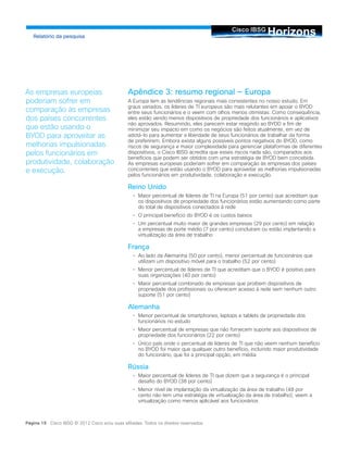 HorizonsCisco IBSG
Relatório da pesquisa
Página 19 Cisco IBSG © 2012 Cisco e/ou suas afiliadas. Todos os direitos reservados.
Apêndice 3: resumo regional — Europa
A Europa tem as tendências regionais mais consistentes no nosso estudo. Em
graus variados, os líderes de TI europeus são mais relutantes em apoiar o BYOD
entre seus funcionários e o veem com olhos menos otimistas. Como consequência,
eles estão vendo menos dispositivos de propriedade dos funcionários e aplicativos
não aprovados. Resumindo, eles parecem estar reagindo ao BYOD a fim de
minimizar seu impacto em como os negócios são feitos atualmente, em vez de
adotá-lo para aumentar a liberdade de seus funcionários de trabalhar da forma
de preferirem. Embora exista alguns possíveis pontos negativos do BYOD, como
riscos de segurança e maior complexidade para gerenciar plataformas de diferentes
dispositivos, o Cisco IBSG acredita que esses riscos nada são, comparados aos
benefícios que podem ser obtidos com uma estratégia de BYOD bem concebida.
As empresas europeias poderiam sofrer em comparação às empresas dos países
concorrentes que estão usando o BYOD para aproveitar as melhorias impulsionadas
pelos funcionários em produtividade, colaboração e execução.
Reino Unido
•		 Maior percentual de líderes de TI na Europa (51 por cento) que acreditam que
os dispositivos de propriedade dos funcionários estão aumentando como parte
do total de dispositivos conectados à rede
•		 O principal benefício do BYOD é os custos baixos
•		 Um percentual muito maior de grandes empresas (29 por cento) em relação
a empresas de porte médio (7 por cento) concluíram ou estão implantando a
virtualização da área de trabalho
França
•		 Ao lado da Alemanha (50 por cento), menor percentual de funcionários que
utilizam um dispositivo móvel para o trabalho (52 por cento)
•		 Menor percentual de líderes de TI que acreditam que o BYOD é positivo para
suas organizações (40 por cento)
•		 Maior percentual combinado de empresas que proíbem dispositivos de
propriedade dos profissionais ou oferecem acesso à rede sem nenhum outro
suporte (51 por cento)
Alemanha
•		 Menor percentual de smartphones, laptops e tablets de propriedade dos
funcionários no estudo
•		 Maior percentual de empresas que não fornecem suporte aos dispositivos de
propriedade dos funcionários (22 por cento)
•		 Único país onde o percentual de líderes de TI que não veem nenhum benefício
no BYOD foi maior que qualquer outro benefício, incluindo maior produtividade
do funcionário, que foi a principal opção, em média
Rússia
•		 Maior percentual de líderes de TI que dizem que a segurança é o principal
desafio do BYOD (38 por cento)
•		 Menor nível de implantação da virtualização da área de trabalho (48 por
cento não tem uma estratégia de virtualização da área de trabalho); veem a
virtualização como menos aplicável aos funcionários
As empresas europeias
poderiam sofrer em
comparação às empresas
dos países concorrentes
que estão usando o
BYOD para aproveitar as
melhorias impulsionadas
pelos funcionários em
produtividade, colaboração
e execução.
 