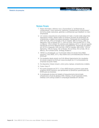 HorizonsCisco IBSG
Relatório da pesquisa
Página 20 Cisco IBSG © 2012 Cisco e/ou suas afiliadas. Todos os direitos reservados.
Notas finais
1.	 Neste informativo, referimo-nos a “funcionários” e “profissionais do
conhecimento” como sinônimos. Definimos “profissional do conhecimento”
de forma ampla: executivos, gerentes e profissionais que trabalham no meio
empresarial.
2.	 Um número crescente de consumidores em todo o mundo estão adquirindo
dispositivos móveis. Abaixo estão os números recentes da penetração de
smartphones e tablets nos países estudados. Penetração de smartphones:
44% nos EUA, 33% no Canadá, 51% no Canadá, 38% na França, 29% na
Alemanha, 25% na Rússia (2011), 33% na China, 23% na Índia (2011), 20%
no México, 14% no Brasil. Os números são relativos a 2012, a não ser quando
identificado de forma diferente (fonte: Google/IPSOS). Penetração de tablets
em 2012 é a seguinte: 42% nos EUA, 22% no Canadá, 28% na RU, 12% na
Alemanha, 19% na França, 3% na Rússia, 3% na China, 2% na Índia, 3% no
México, 4% no Brasil (fonte: Strategy Analytics).
3.	 “BYOD e a virtualização: as 10 principais ideias do estudo Cisco IBSG
Horizons”, Cisco IBSG, 2012, http://www.cisco.com/web/about/ac79/docs/
BYOD.pdf
4.	 Os resultados deste estudo nos EUA diferem ligeiramente dos resultados
do estudo original nos EUA por causa da adição de 312 entrevistados de
empresas de porte médio.
5.	 Os dispositivo móveis incluem, entre outros, laptops, smartphones e tablets.
6.	 Fonte: Cisco IT
7.	 No quarto trimestre de 2012, o Cisco IBSG lançará a próxima onda deste
programa BYOD Horizons, que apresentará os benefícios quantificados do
BYOD para as empresas.
8.	 A virtualização da área de trabalho é frequentemente denominada
infraestrutura virtual de desktop (VDI), Desktop virtual hospedado (HVD),
Desktop como serviço (DaaS) e computação baseada em servidor.
 