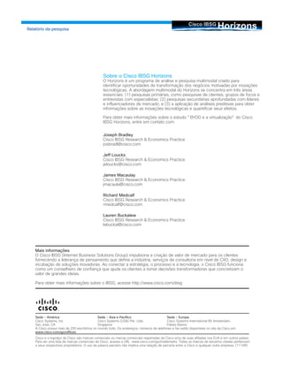 HorizonsCisco IBSG
Relatório da pesquisa
Sobre o Cisco IBSG Horizons
O Horizons é um programa de análise e pesquisa multimodal criado para
identificar oportunidades de transformação dos negócios motivadas por inovações
tecnológicas. A abordagem multimodal do Horizons se concentra em três áreas
essenciais: (1) pesquisas primárias, como pesquisas de clientes, grupos de focos e
entrevistas com especialistas; (2) pesquisas secundárias aprofundadas com líderes
e influenciadores de mercado; e (3) a aplicação de análises preditivas para obter
informações sobre as inovações tecnológicas e quantificar seus efeitos.
Para obter mais informações sobre o estudo "BYOD e a virtualização" do Cisco
IBSG Horizons, entre em contato com:
Joseph Bradley
Cisco IBSG Research & Economics Practice
josbradl@cisco.com
Jeff Loucks
Cisco IBSG Research & Economics Practice
jeloucks@cisco.com
James Macaulay
Cisco IBSG Research & Economics Practice
jmacaula@cisco.com
Richard Medcalf
Cisco IBSG Research & Economics Practice
rmedcalf@cisco.com
Lauren Buckalew
Cisco IBSG Research & Economics Practice
labuckal@cisco.com
Mais informações
O Cisco IBSG (Internet Business Solutions Group) impulsiona a criação de valor de mercado para os clientes
fornecendo a liderança de pensamento que define a indústria, serviços de consultoria em nível de CXO, design e
incubação de soluções inovadoras. Ao conectar a estratégia, o processo e a tecnologia, o Cisco IBSG funciona
como um conselheiro de confiança que ajuda os clientes a tomar decisões transformadoras que concretizam o
valor de grandes ideias.
Para obter mais informações sobre o IBSG, acesse http://www.cisco.com/ibsg
Sede - América
Cisco Systems, Inc.
San Jose, CA
A Cisco possui mais de 200 escritórios no mundo todo. Os endereços, números de telefones e fax estão disponíveis no site da Cisco em
www.cisco.com/go/offices.
Cisco e o logotipo da Cisco são marcas comerciais ou marcas comerciais registradas da Cisco e/ou de suas afiliadas nos EUA e em outros países.
Para ver uma lista de marcas comerciais da Cisco, acesse a URL: www.cisco.com/go/trademarks. Todas as marcas de terceiros citadas pertencem
a seus respectivos proprietários. O uso da palavra parceiro não implica uma relação de parceria entre a Cisco e qualquer outra empresa. (1110R)
Sede - Ásia e Pacífico
Cisco Systems (USA) Pte. Ltda.
Singapura
Sede - Europa
Cisco Systems International BV Amsterdam,
Países Baixos
 