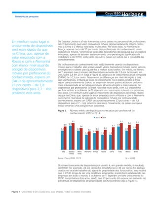 Os Estados Unidos e a Índia lideram os outros países no percentual de profissionais
do conhecimento que usam dispositivos móveis (aproximadamente 70 por cento),
mas a China e o México não estão muito atrás. Por outro lado, na Alemanha e
França, apenas cerca de 50 por cento dos profissionais do conhecimento usam
dispositivos móveis. Veremos ao longo das descobertas da pesquisa que as nações
europeias, apesar de estarem testemunhando uma penetração significativa da
mobilidade e do BYOD, estão atrás de outros países em adotá-las e possibilitá-las
completamente.
Os profissionais do conhecimento não estão somente usando os dispositivos
móveis para o trabalho, eles estão usando vários dispositivos móveis, como laptops,
smartphones e tablets para ajudá-los a realizar suas tarefas. Em média, os líderes
de TI esperam que o número de dispositivos aumente de 2,3 por funcionário em
2012 para 2,8 em 2014 (veja a Figura 3), uma taxa de crescimento anual composta
(CAGR) de 10,3 por cento. Novamente, as diferenças em nível de região e país
são significativas. Embora as taxas de crescimento nos Estados Unidos e Índia
sejam comparativamente baixas, as empresas nesses países adotaram de forma
mais entusiasmada as tecnologias móveis, já tendo atingido a maior relação de
dispositivos por profissional. O Brasil não está muito atrás, com 2,5 dispositivos
por funcionário, e os líderes de TI esperam um crescimento robusto nos próximos
dois anos. Em nenhum outro lugar o crescimento de dispositivos será mais rápido
do que na China, que, apesar de estar empatado com a Rússia e com a Alemanha
com menor nível atual de adoção de dispositivos móveis por profissional do
conhecimento, espera um CAGR de aproximadamente 23 por cento — de 1,8
dispositivos para 2,7 — nos próximos dois anos. Novamente, os países europeus
estão tomando uma posição mais cautelosa.
Figura 3.	 Número médio de dispositivos conectados por profissional do
conhecimento, 2012 e 2014.
Fonte: Cisco IBSG, 2012			 N = 4.892
O número crescente de dispositivos por usuário é, em grande medida, o resultado
do BYOD. Por exemplo, 42 por cento dos smartphones e 38 por cento dos laptops
usados no local de trabalho são agora de propriedade dos funcionários. Isso mostra
que o BYOD, longe de ser uma tendência emergente, já está bem estabelecido nas
empresas em todo o mundo. E os líderes de TI esperam um forte crescimento do
BYOD nos próximos dois anos, sendo que 63 por cento diz esperar um aumento no
percentual de dispositivos de propriedade dos funcionários (veja a Figura 4).
HorizonsCisco IBSG
Relatório da pesquisa
Página 4 Cisco IBSG © 2012 Cisco e/ou suas afiliadas. Todos os direitos reservados.
Em nenhum outro lugar o
crescimento de dispositivos
será mais rápido do que
na China, que, apesar de
estar empatado com a
Rússia e com a Alemanha
com menor nível atual de
adoção de dispositivos
móveis por profissional do
conhecimento, espera um
CAGR de aproximadamente
23 por cento — de 1,8
dispositivos para 2,7 — nos
próximos dois anos.
2.3
2.9
2.3
1.8
2.0
1.8 1.8
2.8
2.3
2.5
2.8
3.2
2.6
2.2 2.3 2.4
2.7
3.2
3.0 3.1
2012 2014
Total Estados
Unidos
Reino
Unido
Alemanha França Rússia China Índia México Brasil
 