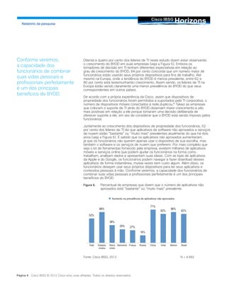 HorizonsCisco IBSG
Relatório da pesquisa
Página 6 Cisco IBSG © 2012 Cisco e/ou suas afiliadas. Todos os direitos reservados.
Oitenta e quatro por cento dos líderes de TI neste estudo dizem estar observando
o crescimento do BYOD em suas empresas (veja a Figura 5). Embora os
tomadores de decisão em TI tenham diferentes expectativas em relação ao
grau de crescimento do BYOD, 84 por cento concorda que um número maior de
funcionários estão usando seus próprios dispositivos para fins de trabalho. Até
mesmo na Europa, onde a tendência do BYOD é menos prevalente, entre 62 e
80 por cento está testemunhando crescimento. Assim sendo, os líderes de TI na
Europa estão vendo claramente uma menor prevalência do BYOD do que seus
correspondentes em outros países.
De acordo com a própria experiência da Cisco, assim que dispositivos de
propriedade dos funcionários foram permitidos e suportados pela TI corporativa, o
número de dispositivos móveis conectados à rede duplicou.6
Talvez as empresas
que colocam o suporte de TI atrás do BYOD observam maior crescimento e são
mais positivas em relação a ele porque tomaram uma decisão deliberada de
oferecer suporte a ele, em vez de considerar que o BYOD está sendo imposto pelos
funcionários.
Juntamente ao crescimento dos dispositivos de propriedade dos funcionários, 52
por cento dos líderes de TI diz que aplicativos de software não aprovados e serviços
de nuvem estão “bastante” ou “muito mais” prevalentes atualmente do que há dois
anos (veja a Figura 6). É sabido que os aplicativos não aprovados aumentariam,
já que os funcionários não querem apenas usar o dispositivo de sua escolha, mas
também o software e os serviços de nuvem que preferem. Por mais completo que
seja o kit de ferramentas fornecido pela empresa, existem milhares de aplicativos
móveis e serviços online que podem ajudar os funcionários na forma como
trabalham, analisam dados e apresentam suas ideias. Com as lojas de aplicativos
da Apple e do Google, os funcionários podem navegar e fazer download desses
aplicativos de forma instantânea, muitas vezes sem custo algum. Além disso, os
funcionários desejam usar seus próprios dispositivos para ter seus aplicativos e
conteúdos pessoais à mão. Conforme veremos, a capacidade dos funcionários de
combinar suas vidas pessoais e profissionais perfeitamente é um dos principais
benefícios do BYOD.
Figura 6.	 Percentual de empresas que dizem que o número de aplicativos não
aprovados está “bastante” ou “muito mais” prevalente.
Fonte: Cisco IBSG, 2012			 N = 4.892
Conforme veremos,
a capacidade dos
funcionários de combinar
suas vidas pessoais e
profissionais perfeitamente
é um dos principais
benefícios do BYOD.
Aumento na prevalência de aplicativos não aprovados
Total Estados
Unidos
Reino
Unido
Alemanha França Rússia China Índia México Brasil
 