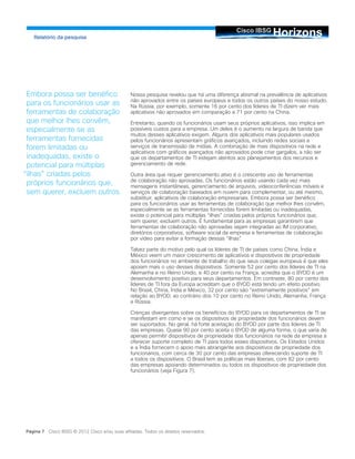 HorizonsCisco IBSG
Relatório da pesquisa
Página 7 Cisco IBSG © 2012 Cisco e/ou suas afiliadas. Todos os direitos reservados.
Nossa pesquisa revelou que há uma diferença abismal na prevalência de aplicativos
não aprovados entre os países europeus e todos os outros países do nosso estudo.
Na Rússia, por exemplo, somente 16 por cento dos líderes de TI dizem ver mais
aplicativos não aprovados em comparação a 71 por cento na China.
Entretanto, quando os funcionários usam seus próprios aplicativos, isso implica em
possíveis custos para a empresa. Um deles é o aumento na largura de banda que
muitos desses aplicativos exigem. Alguns dos aplicativos mais populares usados
pelos funcionários apresentam gráficos avançados, incluindo redes sociais e
serviços de transmissão de mídias. A combinação de mais dispositivos na rede e
aplicativos com gráficos avançados não aprovados pode criar gargalos, a não ser
que os departamentos de TI estejam atentos aos planejamentos dos recursos e
gerenciamento de rede.
Outra área que requer gerenciamento ativo é o crescente uso de ferramentas
de colaboração não aprovadas. Os funcionários estão usando cada vez mais
mensagens instantâneas, gerenciamento de arquivos, videoconferências móveis e
serviços de colaboração baseados em nuvem para complementar, ou até mesmo,
substituir, aplicativos de colaboração empresariais. Embora possa ser benéfico
para os funcionários usar as ferramentas de colaboração que melhor lhes convêm,
especialmente se as ferramentas fornecidas forem limitadas ou inadequadas,
existe o potencial para múltiplas “ilhas” criadas pelos próprios funcionários que,
sem querer, excluem outros. É fundamental para as empresas garantirem que
ferramentas de colaboração não aprovadas sejam integradas ao IM corporativo,
diretórios corporativos, software social da empresa e ferramentas de colaboração
por vídeo para evitar a formação dessas “ilhas”.
Talvez parte do motivo pelo qual os líderes de TI de países como China, Índia e
México veem um maior crescimento de aplicativos e dispositivos de propriedade
dos funcionários no ambiente de trabalho do que seus colegas europeus é que eles
apoiam mais o uso desses dispositivos. Somente 52 por cento dos líderes de TI na
Alemanha e no Reino Unido, e 40 por cento na França, acredita que o BYOD é um
desenvolvimento positivo para seus departamentos. Em contraste, 80 por cento dos
líderes de TI fora da Europa acreditam que o BYOD está tendo um efeito positivo.
No Brasil, China, Índia e México, 32 por cento são “extremamente positivos” em
relação ao BYOD, ao contrário dos 10 por cento no Reino Unido, Alemanha, França
e Rússia.
Crenças divergentes sobre os benefícios do BYOD para os departamentos de TI se
manifestam em como e se os dispositivos de propriedade dos funcionários devem
ser suportados. No geral, há forte aceitação do BYOD por parte dos líderes de TI
das empresas. Quase 90 por cento aceita o BYOD de alguma forma, o que varia de
apenas permitir dispositivos de propriedade dos funcionários na rede da empresa a
oferecer suporte completo de TI para todos esses dispositivos. Os Estados Unidos
e a Índia fornecem o apoio mais abrangente aos dispositivos de propriedade dos
funcionários, com cerca de 30 por cento das empresas oferecendo suporte de TI
a todos os dispositivos. O Brasil tem as políticas mais liberais, com 82 por cento
das empresas apoiando determinados ou todos os dispositivos de propriedade dos
funcionários (veja Figura 7).
Embora possa ser benéfico
para os funcionários usar as
ferramentas de colaboração
que melhor lhes convêm,
especialmente se as
ferramentas fornecidas
forem limitadas ou
inadequadas, existe o
potencial para múltiplas
“ilhas” criadas pelos
próprios funcionários que,
sem querer, excluem outros.
 