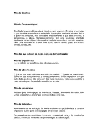 Método Dialético




Método Fenomenológico


O método fenomenológico não é dedutivo nem empírico. Consiste em mostrar
o que é dado e em esclarecer este dado. Não explica mediante leis nem deduz
a partir de princípios, mas considera imediatamente o que está presente, a
consciência, o objeto. Conseqüentemente, têm uma tendência orientada
totalmente para o objeto. Interessa-lhe imediatamente não o conceito subjetivo,
nem uma atividade do sujeito, mas aquilo que é sabido, posto em dúvida,
amado, odiado, etc.



Métodos que indicam os meios técnicos da investigação:


Método Experimental
[...] o método por excelência das ciências naturais.


Método Observacional

[...] é um dos mais utilizados nas ciências sociais. [...] pode ser considerado
como um dos mais primitivos, e conseqüentemente, o mais impreciso. Mas por
outro lado, pode ser tido como um dos mais modernos, visto que possibilita o
mais elevado grau de precisão nas ciências sociais.


Método comparativo

Procede pela investigação de indivíduos, classes, fenômenos ou fatos, com
vistas a ressaltar as diferenças e similaridades entre eles.



Método Estatístico

Fundamenta-se na aplicação da teoria estatística da probabilidade e constitui
importante auxilio para a investigação em ciências sociais.

Os procedimentos estatísticos fornecem considerável reforço às conclusões
obtidas, sobretudo mediante a experimentação e a observação.
 