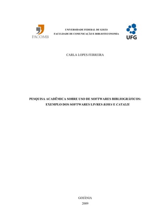 UNIVERSIDADE FEDERAL DE GOIÁS
            FACULDADE DE COMUNICAÇÃO E BIBLIOTECONOMIA




                    CARLA LOPES FERREIRA




PESQUISA ACADÊMICA SOBRE USO DE SOFTWARES BIBLIOGRÁFICOS:
        EXEMPLO DOS SOFTWARES LIVRES KOHA E CATALIS




                            GOIÂNIA
                              2009
 