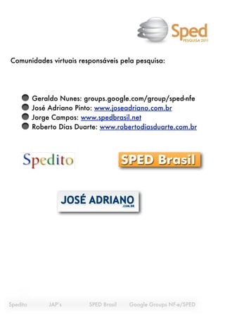 PESQUISA 2011




Comunidades virtuais responsáveis pela pesquisa:




           Geraldo Nunes: groups.google.com/group/sped-nfe
           José Adriano Pinto: www.joseadriano.com.br
           Jorge Campos: www.spedbrasil.net
           Roberto Dias Duarte: www.robertodiasduarte.com.br




Spedito
    
   JAP’s
 
   
   SPED Brasil 
   Google Groups NF-e/SPED
 