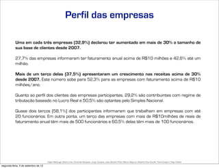 Perfil das empresas

           Uma em cada três empresas (32,9%) declarou ter aumentado em mais de 30% o tamanho de
           sua base de clientes desde 2007.

           27,7% das empresas informaram ter faturamento anual acima de R$10 milhões e 42,6% até um
           milhão.

           Mais de um terço delas (37,5%) apresentaram um crescimento nas receitas acima de 30%
           desde 2007. Este número sobe para 52,3% para as empresas com faturamento acima de R$10
           milhões/ano.

           Quanto ao perfil dos clientes das empresas participantes, 29,2% são contribuintes com regime de
           tributação baseado no Lucro Real e 50,5% são optantes pelo Simples Nacional.

           Quase dois terços (58,1%) dos participantes informaram que trabalham em empresas com até
           20 funcionários. Em outra ponta, um terço das empresas com mais de R$10milhões de reais de
           faturamento anual têm mais de 500 funcionários e 60,5% delas têm mais de 100 funcionários.




                                     Edgar Madruga, Edson Lima, Fernando Sampaio, Jorge Campos, José Adriano Pinto, Mauro Negruni, Roberto Dias Duarte, Tânia Gurgel e Tiago Coelho
segunda-feira, 3 de setembro de 12
 