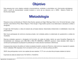 Objetivo
       Esta pesquisa tem como objetivo subsidiar empreendedores, entidades e autoridades com informações estratégicas
       sobre o perfil do empreendedor contábil brasileiro e como ele se relaciona com o SPED - Sistema Público de
       Escrituração Digital.



                                                                         Metodologia
       Pesquisa survey coordenada por Roberto Dias Duarte, apoiado por Edgar Madruga, Edson Lima, Fernando Sampaio, Jorge
       Campos, José Adriano Pinto, Mauro Negruni, Tânia Gurgel e Tiago Coelho quanto à sua elaboração e tabulação e análise e
       divulgação.

       O sigilo das informações e a ética do estudo são princípios básicos relacionados diretamente à credibilidade e lisura dos
       pesquisadores.

       Não houve participação de nenhuma empresa privada, nem entidade pública na elaboração do questionário e análise de
       resultados.

       Diversas entidades apoiaram a divulgação do formulário de coleta de dados, dentre as quais Conselhos Regionais de
       Contabilidade com destaque para CRC/MG e CRC/PR. SESCONs e SESCAPs ajudaram nesta atividade. Além disso, o
       convite para participação da pesquisa foi publicado por muitos veículos impressos e eletrônicos.

       A pesquisa teve alcance de público em todos os estados brasileiro, exceto em Roraima, onde nenhuma resposta foi captada.
       Foram coletadas 795 respostas. O erro amostral é de 4%, para um nível de confiança de 95%.

       39,9% dos participantes moram nas capitais de seus estados, 17,7% em uma das três principais cidades do interior.

       O período de coleta de dados foi de 19.7.2012 a 15.8.2012.

                                     Edgar Madruga, Edson Lima, Fernando Sampaio, Jorge Campos, José Adriano Pinto, Mauro Negruni, Roberto Dias Duarte, Tânia Gurgel e Tiago Coelho
segunda-feira, 3 de setembro de 12
 