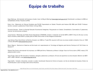 Equipe de trabalho

             Edgar Madruga - Administrador de Empresas e Auditor. Autor do Blog do Madruga (www.edgarmadruga.com.br). Coordenador e professor do MBA em
             Contabilidade e Direito Tributário do IPOG.

             Edson Lima - Mestrando em Ciências Contábeis pela PUC-SP, Especializado em Gestão Tributária pelo Instituto IOB, MBA pela FGV-SP. Professor,
             escritor, consultor e palestrante. É Sócio Diretor no Grupo SKILL.

             Fernando Sampaio - Diretor da SinergiX Soluções Empresariais Inteligentes. Pós-graduado em Gestão, Contabilidade e Controladoria. É palestrante,
             instrutor de treinamentos, professor.

             Jorge Campos - Moderador das Redes Sociais Sped Brasil e EFDSOCIAL, Criador e moderador do Comitê GEIFS e GEIFS TI. Atua há 30 anos na área
             fiscal e tributária, desde 2006 no projeto piloto do SPED. Sócio diretor da Aliz Inteligencia Sustentável.

             José Adriano Pinto- Sócio-Diretor da BlueTax, Contador com MBA em TI pela FGV, atuando há 26 anos nas áreas contábil e tributária. Criou em 1999
             o Portal JAPs-SPED (www.joseadriano.com.br).

             Mauro Negruni - Bacharel em Sistemas de Informação com especialização em Tecnologia de Negócios pela Internet. Participa do GT 48. Diretor da
             Decision IT.

             Roberto Dias Duarte, administrador de empresas, com MBA pelo Ibmec. Palestrante, professor e blooger. Autor de 4 livros sobre o SPED, realizou 379
             palestras sobre o tema.

             Tânia Gurgel - Sócia da TAF Consultoria. Contadora, advogada, palestrante e professora. 30 anos de experiência na área tributária. Membro da ABDT,
             APET e ABAT. Mantém o site www.taniagurgel.com.br

             Tiago Coelho - Contador, tributarista, consultor e auditor. Coordenador Nacional do Feirão do Imposto e do Dia da Liberdade de Impostos. Diretor da
             Fiscall Soluções e autor de artigos sobre temas tributários.



                                     Edgar Madruga, Edson Lima, Fernando Sampaio, Jorge Campos, José Adriano Pinto, Mauro Negruni, Roberto Dias Duarte, Tânia Gurgel e Tiago Coelho
segunda-feira, 3 de setembro de 12
 