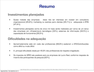 Resumo
              Investimentos planejados
                •       Quase metade das empresas          disse não ter interesse em investir em consultoria
                        organizacional (45,9%), marketing ou eventos para clientes (45,1%) e adequação à IFRS
                        (41,4%).

                •       Investimentos planejados acima de cinco mil reais serão realizados por cerca de um terço
                        das empresas em infraestrutura tecnológica (33%), sistemas de informação (32,5%) e
                        capacitação de funcionários (30,3%).


              Dificuldades na adequação
                •       Aproximadamente sete em cada dez profissionais (66,9%) avaliaram a EFD-Contribuições
                        como difícil ou muito difícil.

                •       A principal dificuldade citada por 45,9% dos profissionais diz respeito à legislação.

                •       Os impactos do SPED são positivos para as empresas de Lucro Real, conforme resposta da
                        maioria dos participantes da pesquisa (63%).




                                     Edgar Madruga, Edson Lima, Fernando Sampaio, Jorge Campos, José Adriano Pinto, Mauro Negruni, Roberto Dias Duarte, Tânia Gurgel e Tiago Coelho
segunda-feira, 3 de setembro de 12
 