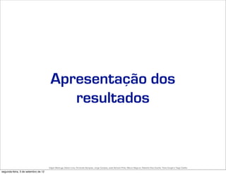Apresentação dos
                                         resultados



                                     Edgar Madruga, Edson Lima, Fernando Sampaio, Jorge Campos, José Adriano Pinto, Mauro Negruni, Roberto Dias Duarte, Tânia Gurgel e Tiago Coelho
segunda-feira, 3 de setembro de 12
 