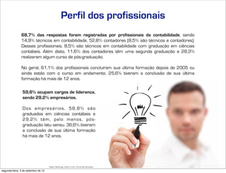 Perfil dos profissionais
               68,7% das respostas foram registradas por profissionais da contabilidade, sendo
               14,9% técnicos em contabilidade, 52,8% contadores (8,5% são técnicos e contadores).
               Desses profissionais, 8,5% são técnicos em contabilidade com graduação em ciências
               contábeis. Além disto, 11,6% dos contadores têm uma segunda graduação e 28,3%
               realizaram algum curso de pós-graduação.

               No geral, 61,1% dos profissionais concluíram sua última formação depois de 2005 ou
               ainda estão com o curso em andamento. 25,6% tiveram a conclusão de sua última
               formação há mais de 12 anos.

                59,6% ocupam cargos de liderança,
                sendo 29,2% empresários.

                Dos empresários, 58,8% são
                graduados em ciências contábeis e
                29,2% têm, pelo menos, pós-
                graduação latu sensu. 36,6% tiveram
                a conclusão de sua última formação
                há mais de 12 anos.




                                     Edgar Madruga, Edson Lima, Fernando Sampaio, Jorge Campos, José Adriano Pinto, Mauro Negruni, Roberto Dias Duarte, Tânia Gurgel e Tiago Coelho
segunda-feira, 3 de setembro de 12
 