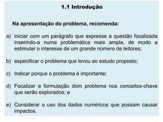 1.1 Introdução


  Na apresentação do problema, recomenda:

a) iniciar com um parágrafo que expresse a questão focalizada
   inserindo-a numa problemática mais ampla, de modo a
   estimular o interesse de um grande número de leitores;

b) especificar o problema que levou ao estudo proposto;

c) Indicar porque o problema é importante;

d) Focalizar a formulação dom problema nos conceitos-chave
   que serão explorados; e

e) Considerar o uso dos dados numéricos que possam causar
   impactos.
 