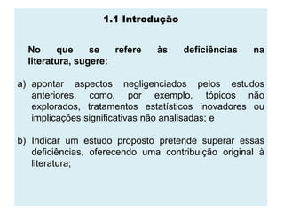 1.1 Introdução


  No     que     se   refere   às   deficiências    na
  literatura, sugere:

a) apontar aspectos negligenciados pelos estudos
   anteriores, como, por exemplo, tópicos não
   explorados, tratamentos estatísticos inovadores ou
   implicações significativas não analisadas; e

b) Indicar um estudo proposto pretende superar essas
   deficiências, oferecendo uma contribuição original à
   literatura;
 