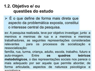 1.2. Objetivo e/ ou
     questões do estudo
 É o que define de forma mais direta que
 aspecto da problemática exposta, constitui
 o interesse central da pesquisa.
ex: A pesquisa realizada, teve por objetivo investigar, junto a
meninos e meninas de rua e a meninos e meninas
trabalhadores, as seguintes representações consideradas
relevantes       para os processos de socialização e
ressocialização:
família, rua, turma, criança, adulto, escola, trabalho, futuro e
auto-imagem.        Entre      os       quadros        teóricos
metodológicos, o das representações sociais nos parece o
mais adequado por ser aquele que permite abordar, de
forma articulada, aspectos de natureza psicológica e
 