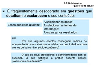 1.2. Objetivo e/ ou
                                                       questões do estudo

 É freqüentemente desdobrado em questões que
 detalham e esclarecem o seu conteúdo;
                             A selecionar os dados;
  Essas questões ajudam:     A selecionar as fontes de
                             informação;
                             A organizar os resultados.
     ex:
             Por que algumas escolas conseguem índices de
     aprovação tão mais altos que a média das que trabalham com
     alunos de baixo nível sócio-econômico?

            O que os seus professores e administradores têm de
    especial? O que distingue a prática docente desses
    professores dos demais?
 