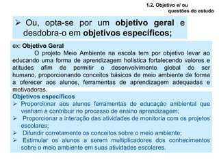 1.2. Objetivo e/ ou
                                                         questões do estudo

 Ou, opta-se por um objetivo geral e
 desdobra-o em objetivos específicos;
ex: Objetivo Geral
        O projeto Meio Ambiente na escola tem por objetivo levar ao
educando uma forma de aprendizagem holística fortalecendo valores e
atitudes afim de permitir o desenvolvimento global do ser
humano, proporcionando conceitos básicos de meio ambiente de forma
a oferecer aos alunos, ferramentas de aprendizagem adequadas e
motivadoras.
Objetivos específicos
 Proporcionar aos alunos ferramentas de educação ambiental que
    venham a contribuir no processo de ensino aprendizagem;
 Proporcionar a interação das atividades de monitoria com os projetos
    escolares;
 Difundir corretamente os conceitos sobre o meio ambiente;
 Estimular os alunos a serem multiplicadores dos conhecimentos
    sobre o meio ambiente em suas atividades escolares.
 