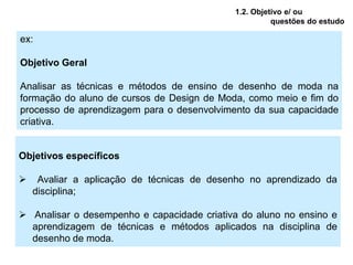 1.2. Objetivo e/ ou
                                                      questões do estudo

ex:

Objetivo Geral

Analisar as técnicas e métodos de ensino de desenho de moda na
formação do aluno de cursos de Design de Moda, como meio e fim do
processo de aprendizagem para o desenvolvimento da sua capacidade
criativa.


Objetivos específicos

    Avaliar a aplicação de técnicas de desenho no aprendizado da
    disciplina;

 Analisar o desempenho e capacidade criativa do aluno no ensino e
  aprendizagem de técnicas e métodos aplicados na disciplina de
  desenho de moda.
 