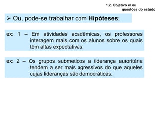 1.2. Objetivo e/ ou
                                                questões do estudo

 Ou, pode-se trabalhar com Hipóteses;

ex: 1 – Em atividades acadêmicas, os professores
        interagem mais com os alunos sobre os quais
        têm altas expectativas.

ex: 2 – Os grupos submetidos a liderança autoritária
        tendem a ser mais agressivos do que aqueles
        cujas lideranças são democráticas.
 