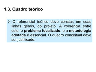 1.3. Quadro teórico

  O referencial teórico deve constar, em suas
  linhas gerais, do projeto. A coerência entre
  este, o problema focalizado, e a metodologia
  adotada é essencial. O quadro conceitual deve
  ser justificado.
 
