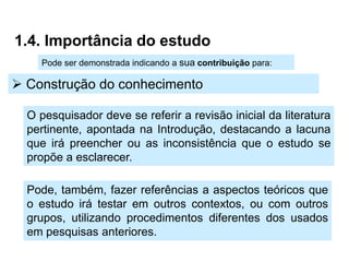 1.4. Importância do estudo
    Pode ser demonstrada indicando a sua contribuição para:

 Construção do conhecimento

  O pesquisador deve se referir a revisão inicial da literatura
  pertinente, apontada na Introdução, destacando a lacuna
  que irá preencher ou as inconsistência que o estudo se
  propõe a esclarecer.

  Pode, também, fazer referências a aspectos teóricos que
  o estudo irá testar em outros contextos, ou com outros
  grupos, utilizando procedimentos diferentes dos usados
  em pesquisas anteriores.
 