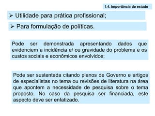 1.4. Importância do estudo

 Utilidade para prática profissional;
 Para formulação de políticas.

 Pode ser demonstrada apresentando dados que
 evidenciem a incidência e/ ou gravidade do problema e os
 custos sociais e econômicos envolvidos;


 Pode ser sustentada citando planos de Governo e artigos
 de especialistas no tema ou revisões de literatura na área
 que apontem a necessidade de pesquisa sobre o tema
 proposto. No caso da pesquisa ser financiada, este
 aspecto deve ser enfatizado.
 