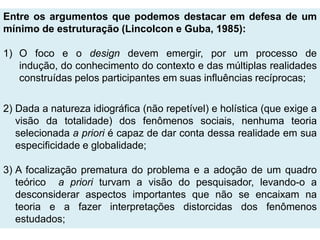 Entre os argumentos que podemos destacar em defesa de um
mínimo de estruturação (Lincolcon e Guba, 1985):

1) O foco e o design devem emergir, por um processo de
   indução, do conhecimento do contexto e das múltiplas realidades
   construídas pelos participantes em suas influências recíprocas;

2) Dada a natureza idiográfica (não repetível) e holística (que exige a
   visão da totalidade) dos fenômenos sociais, nenhuma teoria
   selecionada a priori é capaz de dar conta dessa realidade em sua
   especificidade e globalidade;

3) A focalização prematura do problema e a adoção de um quadro
   teórico a priori turvam a visão do pesquisador, levando-o a
   desconsiderar aspectos importantes que não se encaixam na
   teoria e a fazer interpretações distorcidas dos fenômenos
   estudados;
 