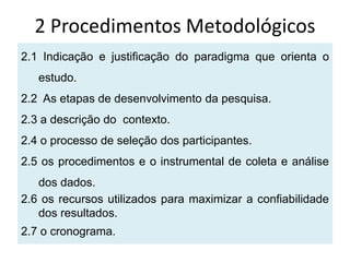 2 Procedimentos Metodológicos
2.1 Indicação e justificação do paradigma que orienta o
   estudo.
2.2 As etapas de desenvolvimento da pesquisa.
2.3 a descrição do contexto.
2.4 o processo de seleção dos participantes.
2.5 os procedimentos e o instrumental de coleta e análise
   dos dados.
2.6 os recursos utilizados para maximizar a confiabilidade
   dos resultados.
2.7 o cronograma.
 