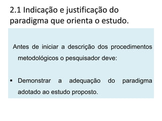 2.1 Indicação e justificação do
paradigma que orienta o estudo.

Antes de iniciar a descrição dos procedimentos
  metodológicos o pesquisador deve:


 Demonstrar   a   adequação    do    paradigma
  adotado ao estudo proposto.
 