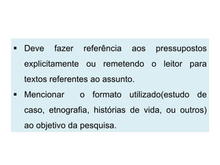  Deve   fazer   referência   aos   pressupostos
  explicitamente ou remetendo o leitor para
  textos referentes ao assunto.
 Mencionar      o formato utilizado(estudo de
  caso, etnografia, histórias de vida, ou outros)
  ao objetivo da pesquisa.
 