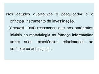 Nos estudos qualitativos o pesquisador é o
 principal instrumento de investigação.
 (Creswell,1994) recomenda que nos parágrafos
 iniciais da metodologia se forneça informações
 sobre   suas   experiências   relacionadas   ao
 contexto ou aos sujeitos.
 