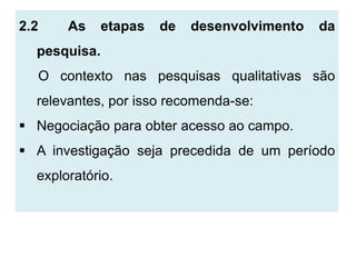 2.2    As     etapas   de   desenvolvimento   da
  pesquisa.
  O contexto nas pesquisas qualitativas são
  relevantes, por isso recomenda-se:
 Negociação para obter acesso ao campo.
 A investigação seja precedida de um período
  exploratório.
 