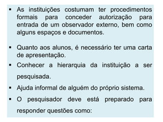  As instituições costumam ter procedimentos
  formais para conceder autorização para
  entrada de um observador externo, bem como
  alguns espaços e documentos.

 Quanto aos alunos, é necessário ter uma carta
  de apresentação.
 Conhecer a hierarquia da instituição a ser
  pesquisada.
 Ajuda informal de alguém do próprio sistema.
 O pesquisador deve está preparado para
  responder questões como:
 