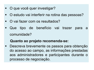  O que você quer investigar?
 O estudo vai interferir na rotina das pessoas?
 O vai fazer com os resultados?
 Que tipo de benefício vai trazer para a
  comunidade?
  Quanto ao projeto recomenda-se:
 Descreva brevemente os passos para obtenção
  do acesso ao campo, as informações prestadas
  aos administradores e participantes durante o
  processo de negociação.
 