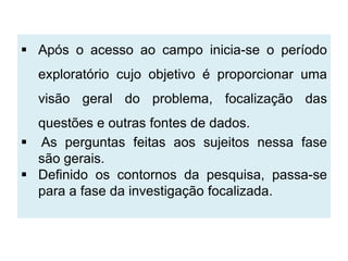  Após o acesso ao campo inicia-se o período
  exploratório cujo objetivo é proporcionar uma
  visão geral do problema, focalização das
  questões e outras fontes de dados.
 As perguntas feitas aos sujeitos nessa fase
  são gerais.
 Definido os contornos da pesquisa, passa-se
  para a fase da investigação focalizada.
 