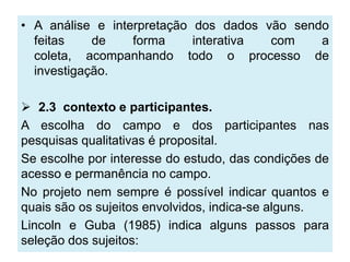 • A análise e interpretação dos dados vão sendo
  feitas    de    forma     interativa com    a
  coleta, acompanhando todo o processo de
  investigação.

 2.3 contexto e participantes.
A escolha do campo e dos participantes nas
pesquisas qualitativas é proposital.
Se escolhe por interesse do estudo, das condições de
acesso e permanência no campo.
No projeto nem sempre é possível indicar quantos e
quais são os sujeitos envolvidos, indica-se alguns.
Lincoln e Guba (1985) indica alguns passos para
seleção dos sujeitos:
 
