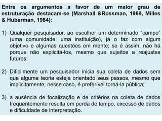 Entre os argumentos a favor de um maior grau de
estruturação destacam-se (Marshall &Rossman, 1989, Milles
& Huberman, 1984):

1) Qualquer pesquisador, ao escolher um determinado “campo”
   (uma comunidade, uma instituição), já o faz com algum
   objetivo e algumas questões em mente; se é assim, não há
   porque não explicitá-los, mesmo que sujeitos a reajustes
   futuros;

2) Dificilmente um pesquisador inicia sua coleta de dados sem
   que alguma teoria esteja orientado seus passos, mesmo que
   implicitamente; nesse caso, é preferível torná-la pública;

3) a ausência de focalização e de critérios na coleta de dados
   frequentemente resulta em perda de tempo, excesso de dados
   e dificuldade de interpretação.
 