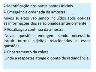 Identificação dos participantes iniciais.
Emergência ordenada da amostra.
novos sujeitos vão sendo incluídos após obtidas
as informações dos selecionados anteriormente.
Focalização contínua da amostra.
 Novas questões emergem sendo necessário
incluir outros sujeitos relacionados a essas
questões.
Encerramento da coleta.
 Onde a respostas atinge o ponto de redundância.
 