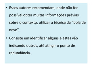 • Esses autores recomendam, onde não for
  possível obter muitas informações prévias
  sobre o contexto, utilizar a técnica da “bola de
  neve”.

• Consiste em identificar alguns e estes vão
  indicando outros, até atingir o ponto de
  redundância.
 