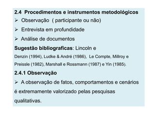 2.4 Procedimentos e instrumentos metodológicos
 Observação ( participante ou não)
 Entrevista em profundidade
 Análise de documentos
Sugestão bibliograficas: Lincoln e
Denzin (1994), Ludke & André (1986), Le Compte, Millroy e
Preissle (1982), Marshall e Rossmann (1987) e Yin (1985).

2.4.1 Observação
 A observação de fatos, comportamentos e cenários
é extremamente valorizado pelas pesquisas
qualitativas.
 