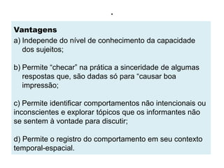 .
Vantagens
a) Independe do nível de conhecimento da capacidade
   dos sujeitos;

b) Permite “checar” na prática a sinceridade de algumas
   respostas que, são dadas só para “causar boa
   impressão;

c) Permite identificar comportamentos não intencionais ou
inconscientes e explorar tópicos que os informantes não
se sentem à vontade para discutir;

d) Permite o registro do comportamento em seu contexto
temporal-espacial.
 